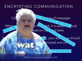 E N C RY P T I N G C O M M U N I C AT I O N
Odessa Innovation Week, WebCamp 2015
Communication is sequence of messages
When sequence get’s recorded, it is easier to crack
the key based on captured data
Your keys should be ephemeral, your exchange should
be sequence aware, authenticated and content-
validating
E N D T O E N D
P E R F E C T F O R WA R D S E C R E C Y
P R O N E T O T I M I N G AT TA C K S
AUTHENTICATE
M
ESSAGES
U S E K E Y A G R E E M E N T P R O T O C O L
 