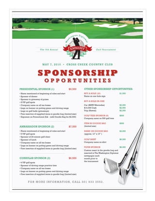M AY 7 , 2 0 1 0 • C RO S S C R E E K C O U N T RY C L U B



                    SPONSORSHIP
                           OPPORTUNITIES
PRESIDENTIAL SPONSOR (1)                              $9,500      OTHER SPONSORSHIP OPPORTUNITIES:
• Name mentioned at beginning of rules and start                  BUY A HOLE (18)                       $1,000
• Sponsor of dinner                                               Name on one hole sign
• Sponsor to giveaway of prizes
                                                                  BUY A HOLE-IN-ONE
• 8 VIP golf spots
• Company name on all tee boxes                                   Car (BMW/Mercedes)                    $3,000
• Logo on banner on putting green and driving range               $10,000 Cash                          $2,500
• Logo on golf balls (giveaways)                                  Trip (Hawaii)                         $2,000
• Free insertion of supplied items in goodie bag (limited size)
                                                                  GOLF TEES SPONSOR (6)                 $500
• Exposure on Promotional Ads (add Goodie Bag for $2,500)
                                                                  Company name on 500 golf tees

                                                                  ITEM IN GOODIE BAG                    $300
AMBASSADOR SPONSOR (2)                                $7,500      (limited size)

• Name mentioned at beginning of rules and start                  NAME ON GOODIE BAG                    $3,500
• 6 VIP golf spots                                                (approx. 12” x 15” )
• Sponsor of 20-minute golf clinic
• Sponsor of lunch                                                GOLF SHIRT                            $6,500
• Company name on all tee boxes                                   Company name on shirt
• Logo on banner on putting green and driving range
                                                                  FLYER SPONSOR                         $6,000
• Free insertion of supplied items in goodie bag (limited size)
                                                                  Custom insert in the goodie bag and
                                                                  inserted in The Washington Diplomat
                                                                  newspaper each
CONSULAR SPONSOR (3)                                  $6,500      month prior to
                                                                  the tournament
• 4 VIP golf spots
• Sponsor of driving range practice time
• Company name on all tee boxes
• Logo on banner on putting green and driving range
• Free insertion of supplied items in goodie bag (limited size)


         F O R M O R E I N F O R M AT I O N, CA L L 3 0 1 9 3 3 3 5 5 2 .
 
