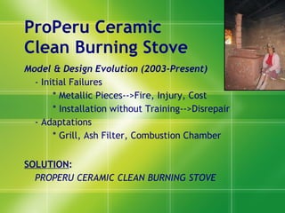 ProPeru Ceramic  Clean Burning Stove Model & Design Evolution  (2003-Present) - Initial Failures * Met allic Pieces -->Fire, Injury, Cost * Installati on without Training-- >Disrepair - Adaptations * Grill, Ash Filter, Combustion Chamber SOLUTIO N :  PROPERU CERAMIC CLEAN BURNING STOVE 