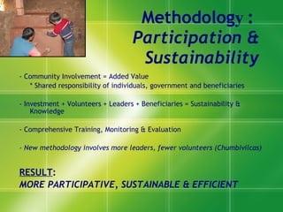 Methodolog y :  Participation & Sustainability - Community Involvement = Added Value  * Shared responsibility of individuals, government and beneficiaries - Investment + Volunteers + Leaders + Beneficiaries = Sustainability & Knowledge - Comprehensive Training, Monitoring & Evaluatio n  - New methodology involves more leaders, fewer volunteers (Chumbivilcas) RESULT :  MORE PARTICIPATIVE, SUSTAINABLE & EFFICIENT 
