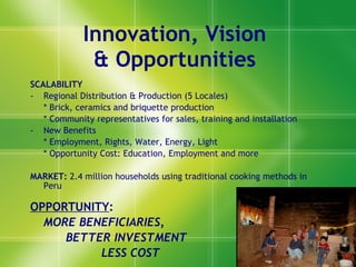 Innovation, Visio n   & Opportunities  SCALABILITY Regional Distribution & Productio n  (5 Locales) * Brick, ceramics and briquette production * Community representatives for sales, training and installation New Benefits  * Employment, Rights, Water, Energy, Light * Opportunity Cost: Educatio n, Employment and more MARKET:  2.4 million households using traditional cooking methods in Peru OPPORTUNITY :  MORE BENEFICIARIES,  BETTER INVESTMENT LESS COST 