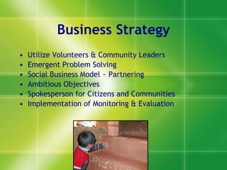 Business Strategy Utilize Volunteers & Community Leaders Emergent Problem Solving Social Business Model ~ Partnering Ambitious Objectives Spokesperson for Citizens and Communities Implementatio n of  Monitoring & Evaluatio n 