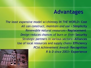 Advantages The least expensive model w/chimney IN THE WORLD>   Cost All can construct, maintain and use >   Simplicity Renewable natural resources>   Replacement   Design reduces chances of burn or fire>   Security Strategic partners in various sectors>   Alliances Use of local resources and supply chain>  Efficiency PCIA Achievement Award>  Recognition R & D since  2003>   Experience 