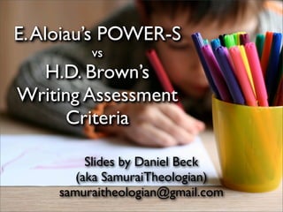 E. Aloiau’s POWER-S
          vs
  H.D. Brown’s
Writing Assessment
     Criteria

          Slides by Daniel Beck
        (aka SamuraiTheologian)
     samuraitheologian@gmail.com
 