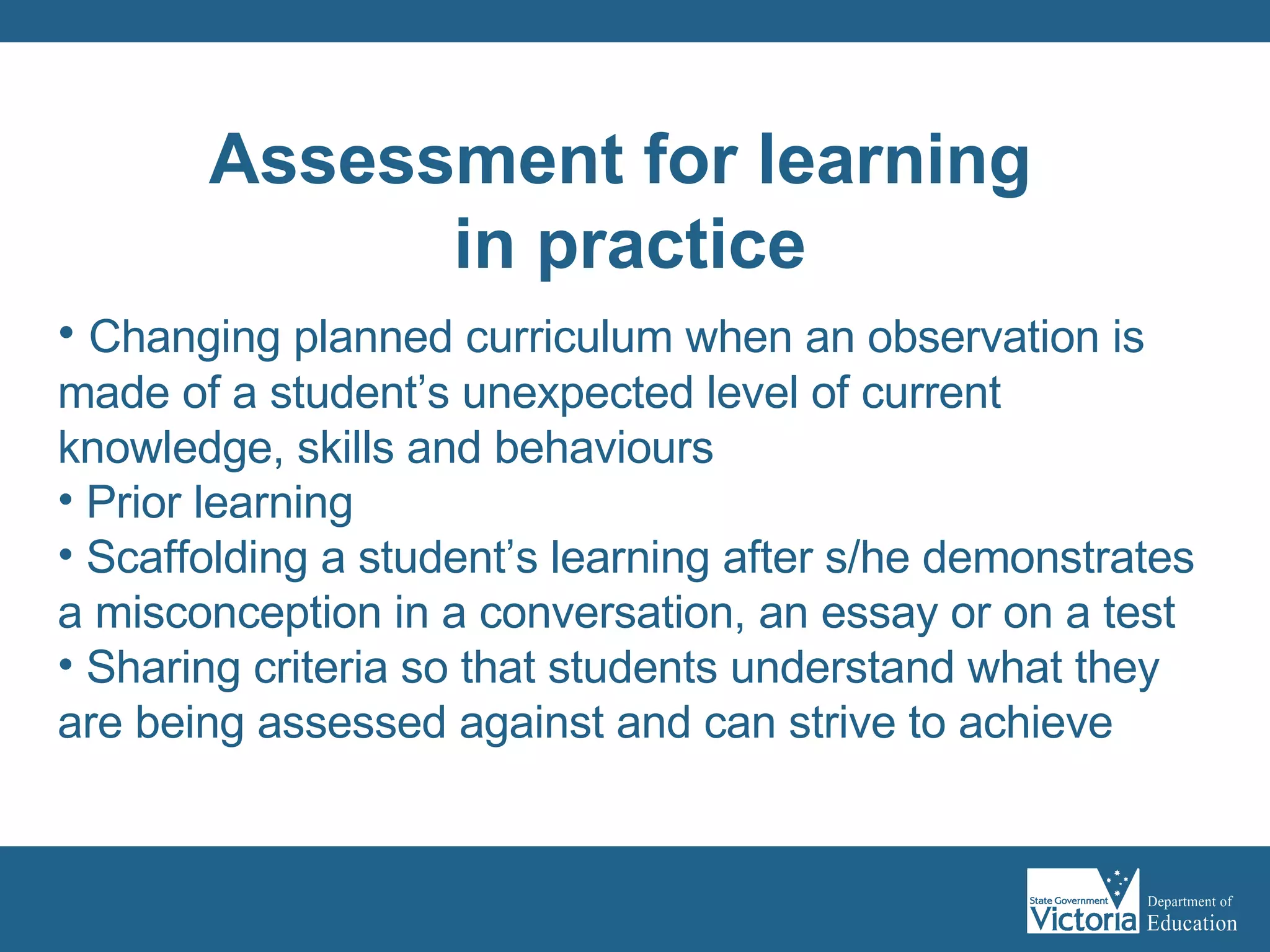 Changing planned curriculum when an observation is made of a student’s unexpected level of current knowledge, skills and behaviours Prior learning Scaffolding a student’s learning after s/he demonstrates a misconception in a conversation, an essay or on a test Sharing criteria so that students understand what they are being assessed against and can strive to achieve Assessment for learning  in practice 
