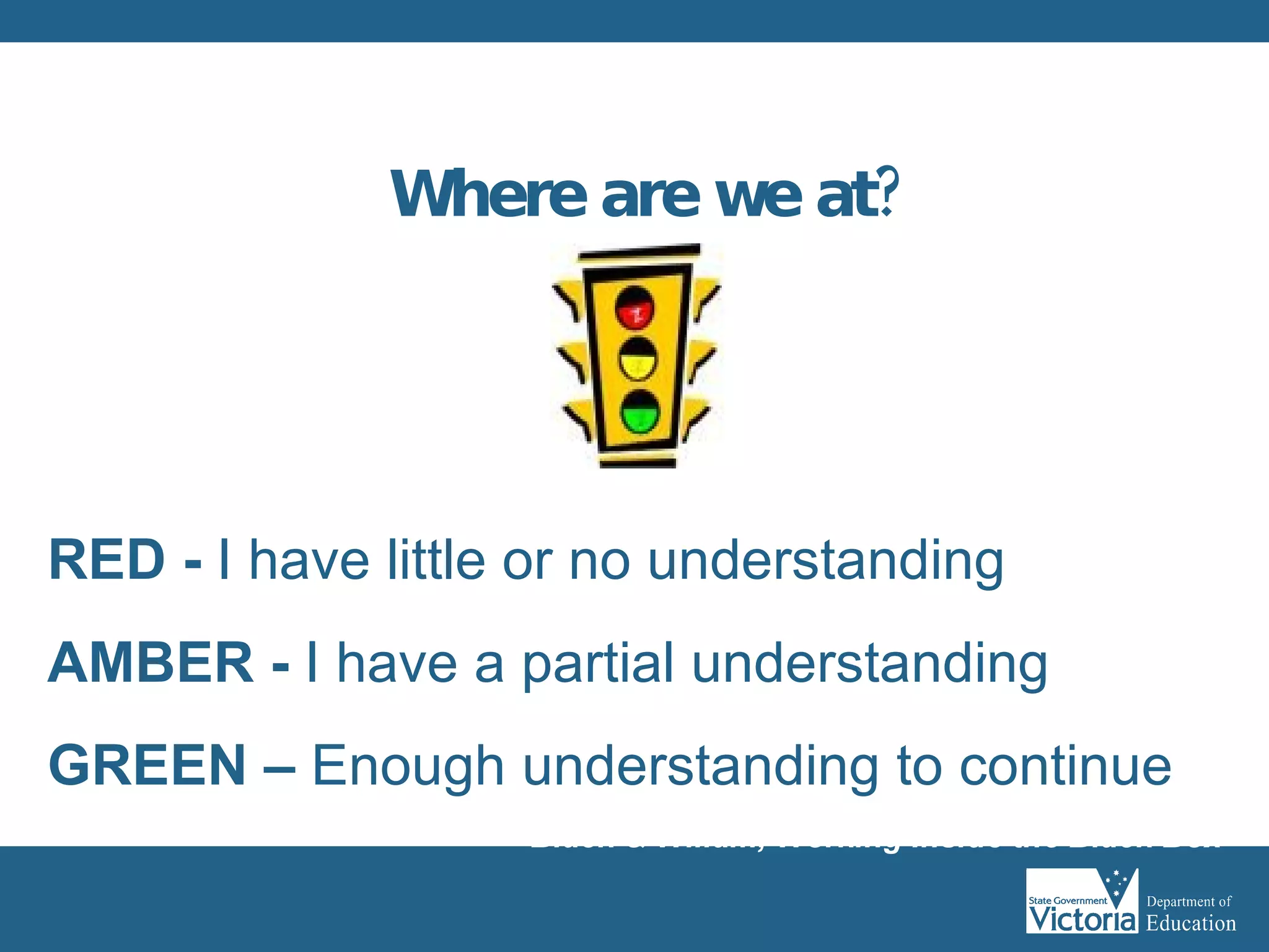 Where are we at? RED -  I have little or no understanding AMBER -  I have a partial understanding GREEN –  Enough   understanding to continue Black & Wiliam, Working Inside the Black Box 