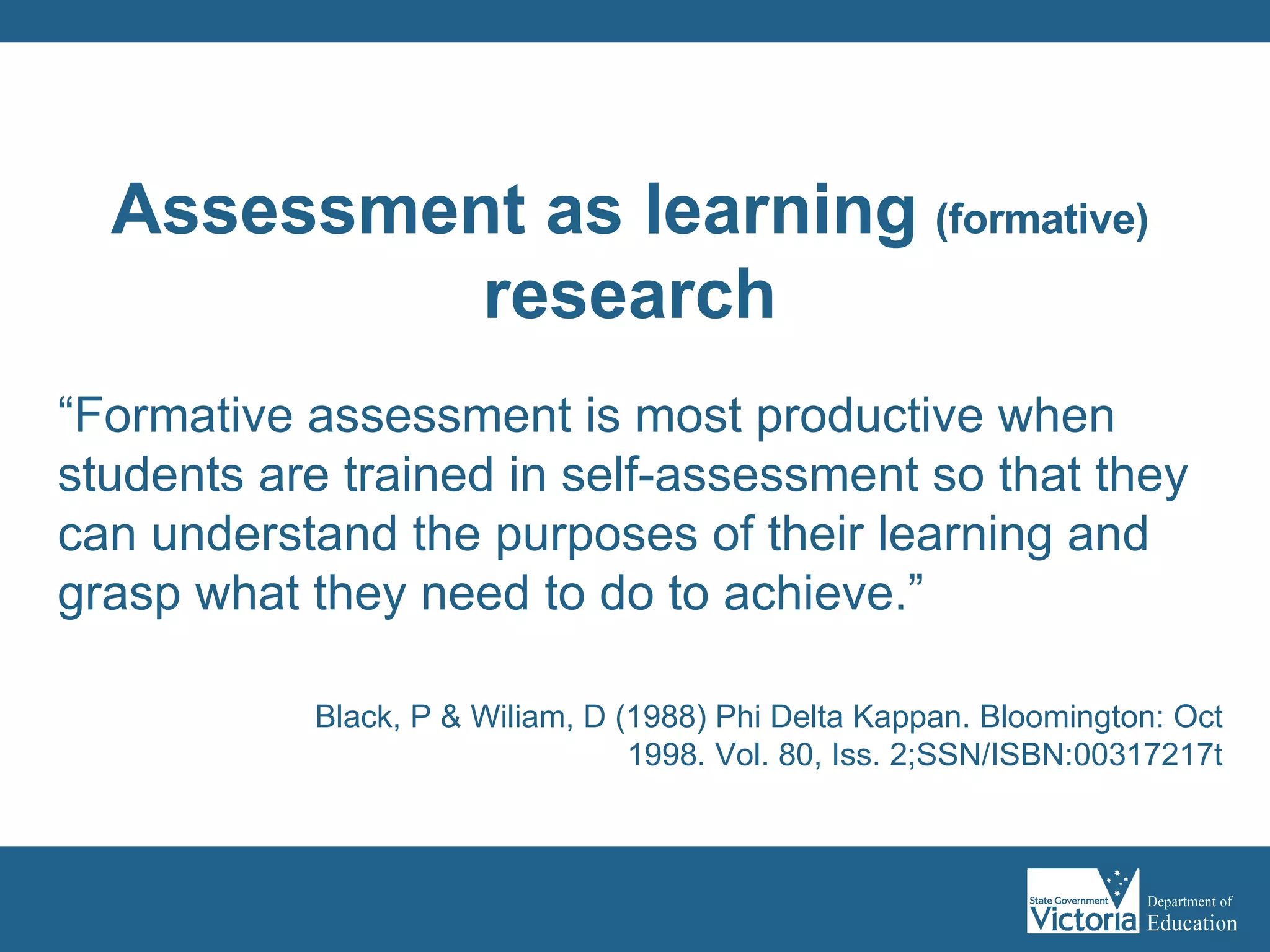 “ Formative assessment is most productive when students are trained in self-assessment so that they can understand the purposes of their learning and grasp what they need to do to achieve.” Black, P & Wiliam, D (1988) Phi Delta Kappan. Bloomington: Oct 1998. Vol. 80, Iss. 2;SSN/ISBN:00317217t Assessment as learning   (formative) research 