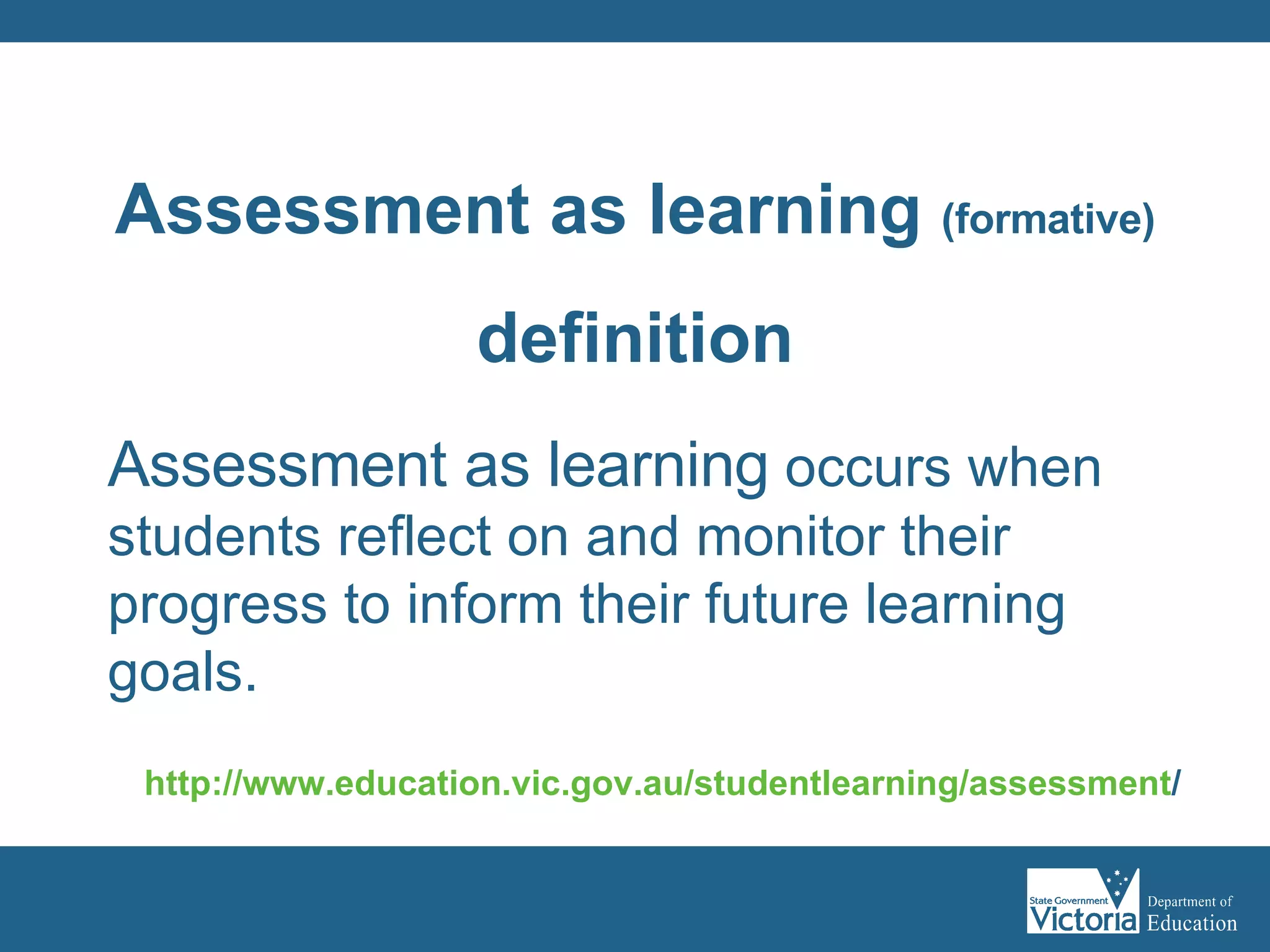 Assessment as learning  occurs when students reflect on and monitor their progress to inform their future learning goals.  http:// www.education.vic.gov.au/studentlearning/assessment /   Assessment as learning  (formative) definition 