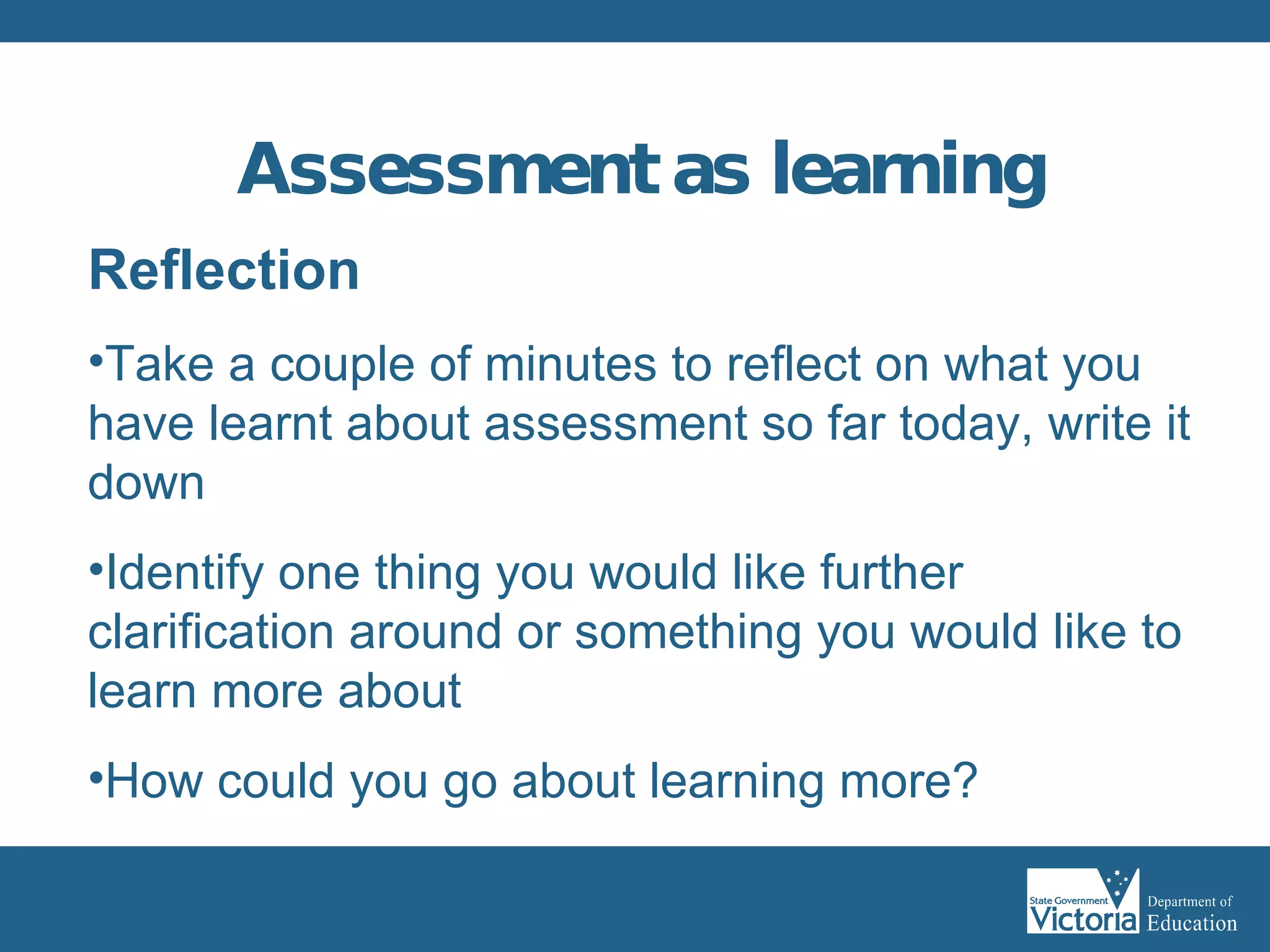 Assessment as learning   Reflection Take a couple of minutes to reflect on what you have learnt about assessment so far today, write it down Identify one thing you would like further clarification around or something you would like to learn more about How could you go about learning more? 