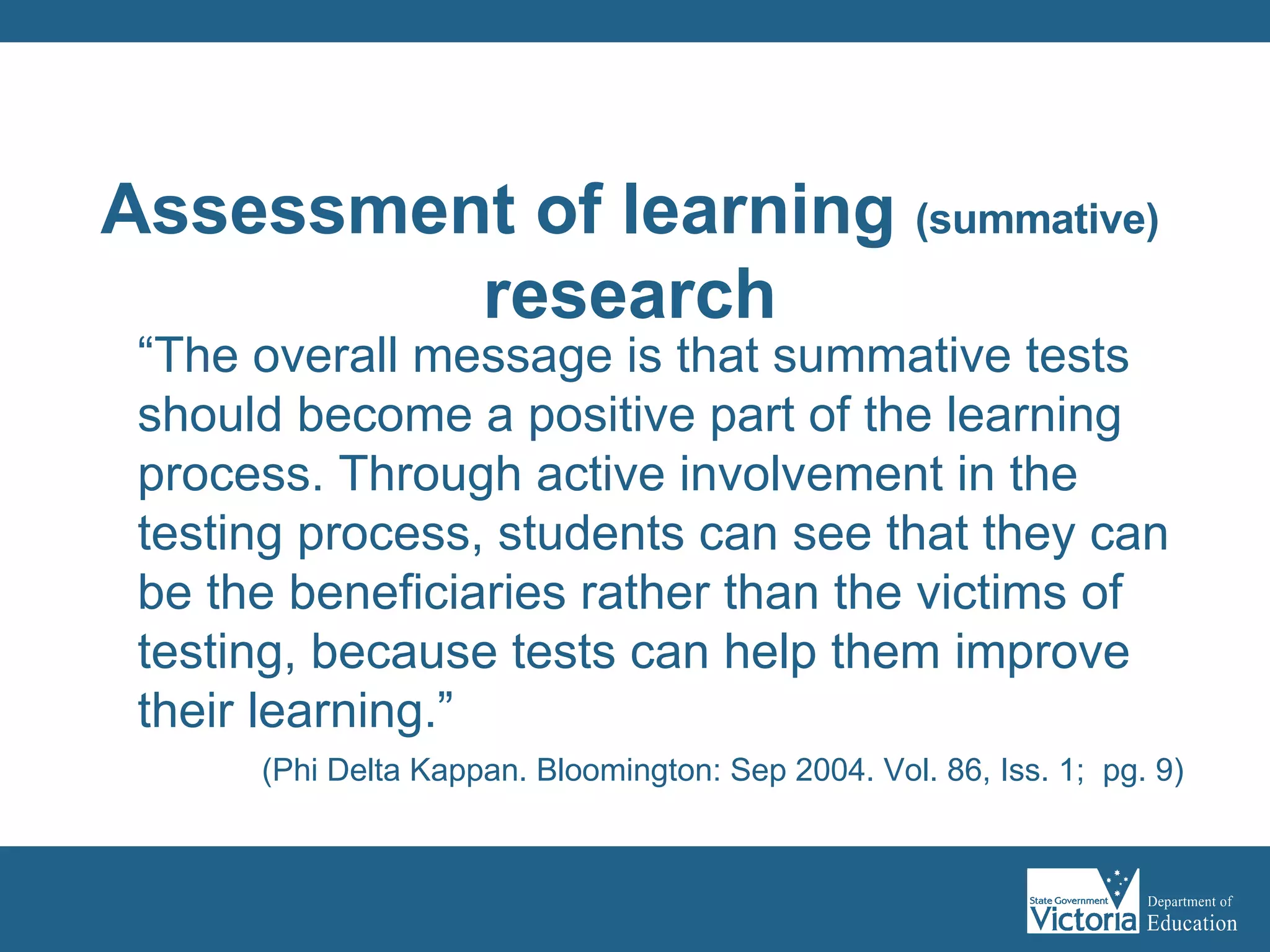“ The overall message is that summative tests should become a positive part of the learning process. Through active involvement in the testing process, students can see that they can be the beneficiaries rather than the victims of testing, because tests can help them improve their learning.” (Phi Delta Kappan. Bloomington: Sep 2004. Vol. 86, Iss. 1;  pg. 9)   Assessment of learning  (summative) research 