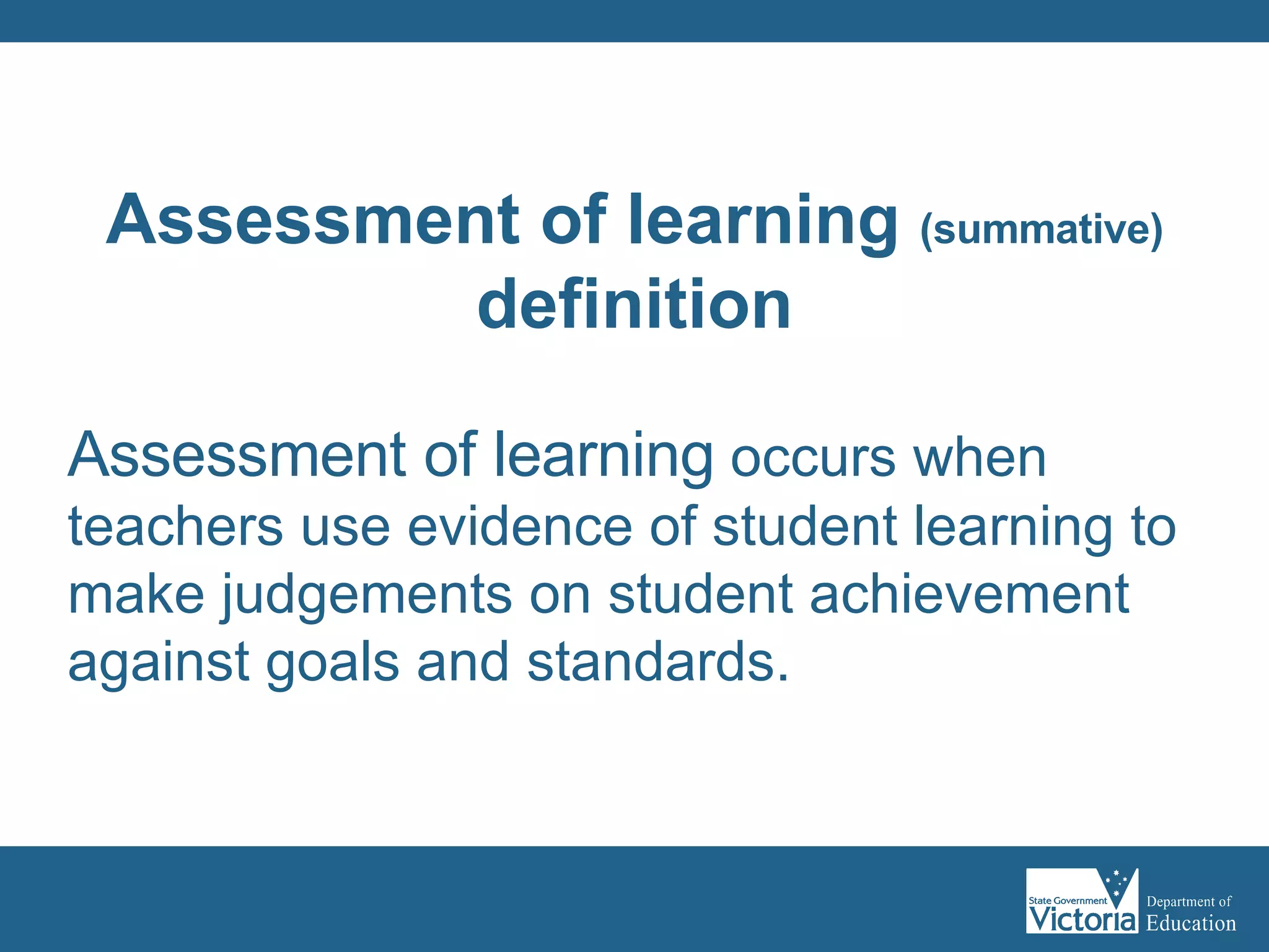 Assessment of learning  occurs when teachers use evidence of student learning to make judgements on student achievement against goals and standards.  Assessment of learning  (summative)  definition 