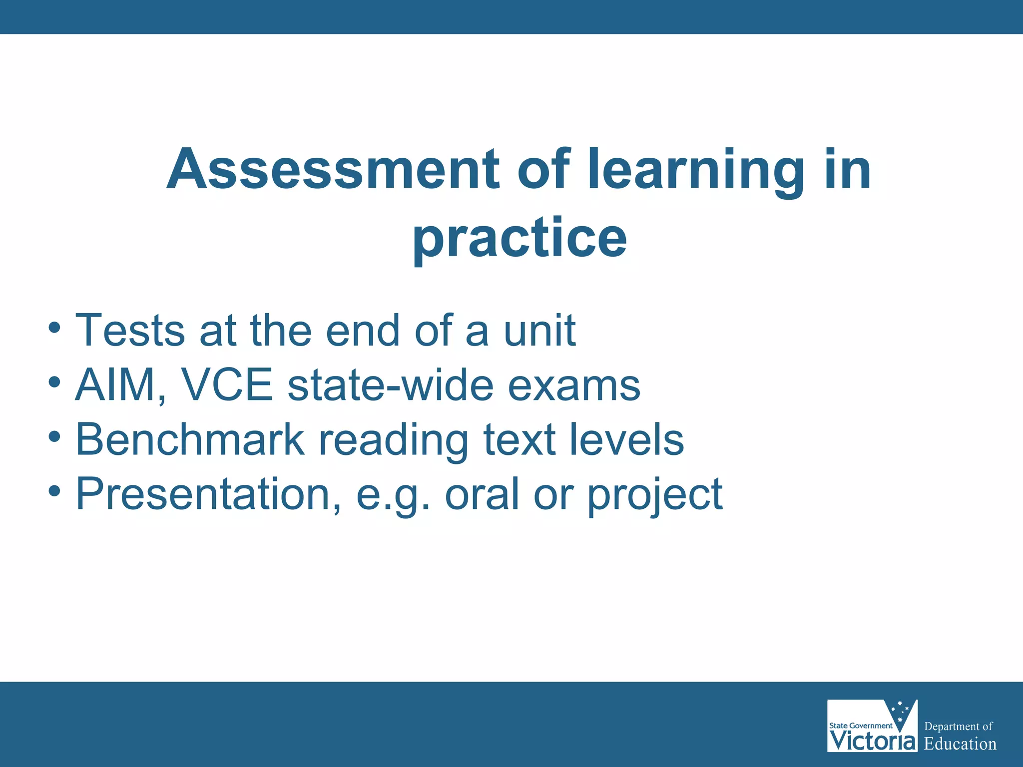 Tests at the end of a unit AIM, VCE state-wide exams Benchmark reading text levels Presentation, e.g. oral or project Assessment of learning in practice 