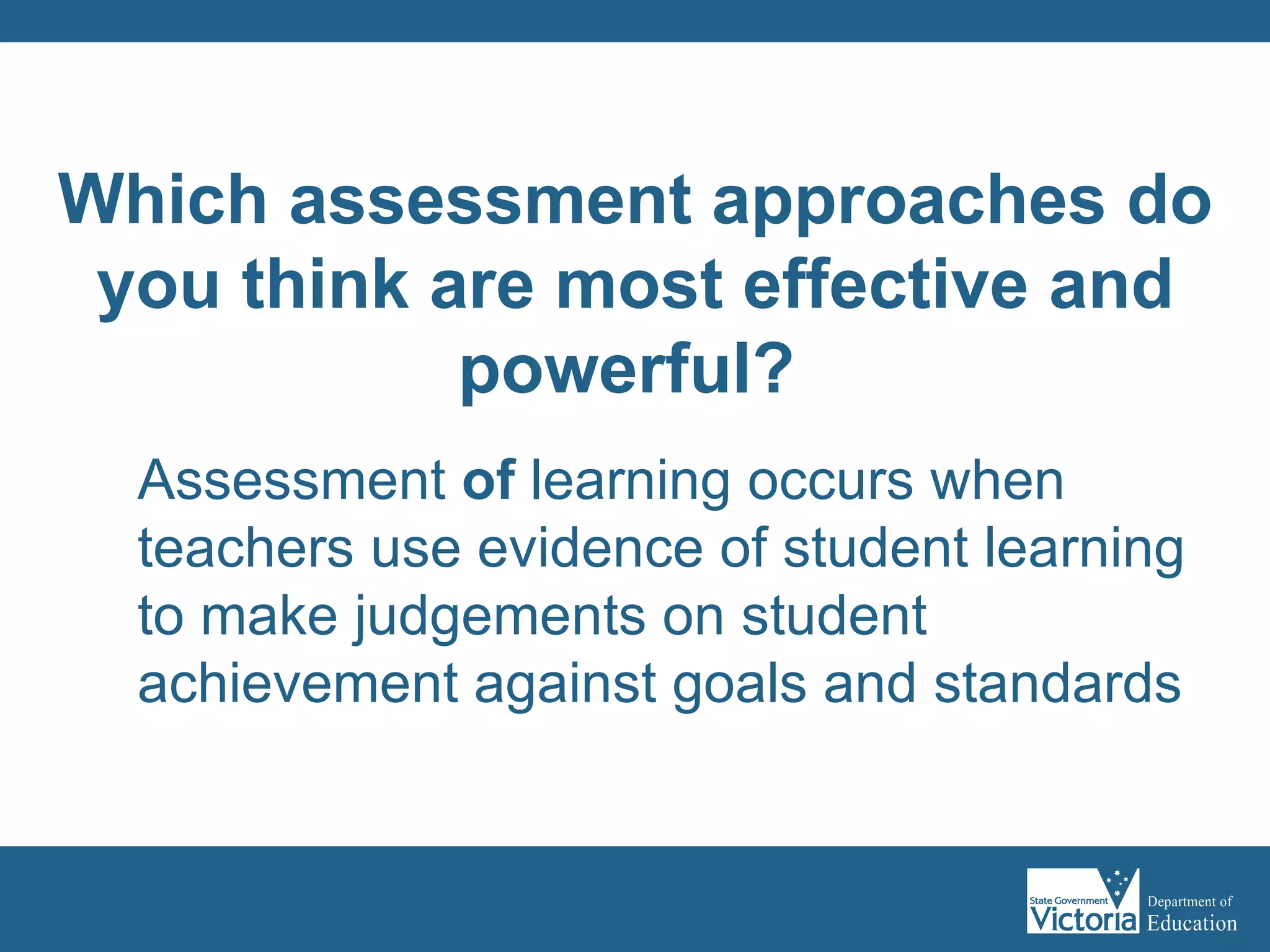 Assessment  of  learning occurs when teachers use evidence of student learning to make judgements on student achievement against goals and standards   Which assessment approaches do you think are most effective and powerful?   