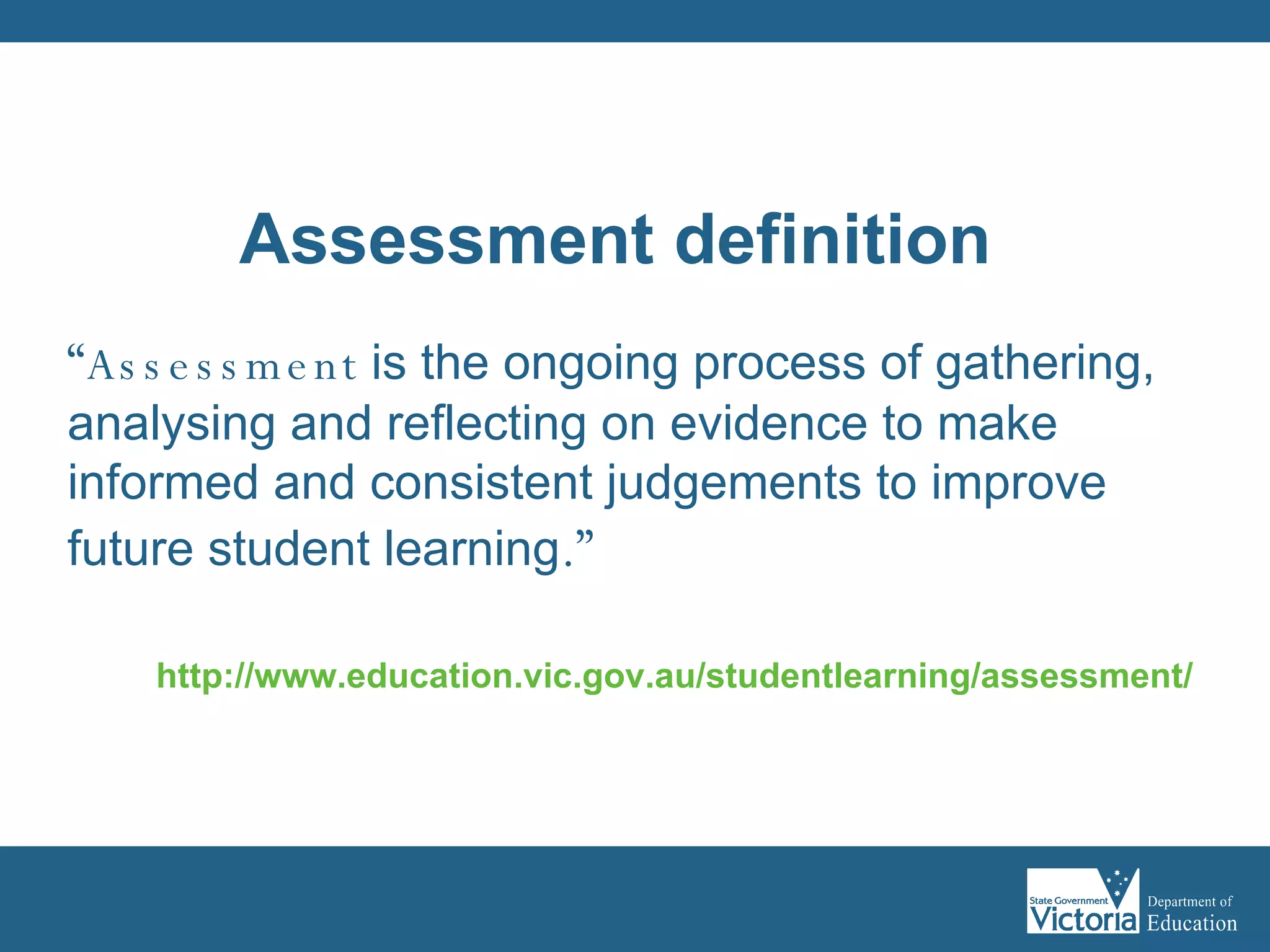 “ Assessment   is the ongoing process of gathering, analysing and reflecting on evidence to make informed and consistent judgements to improve future student learning .”  http://www.education.vic.gov.au/studentlearning/assessment/   Assessment definition 