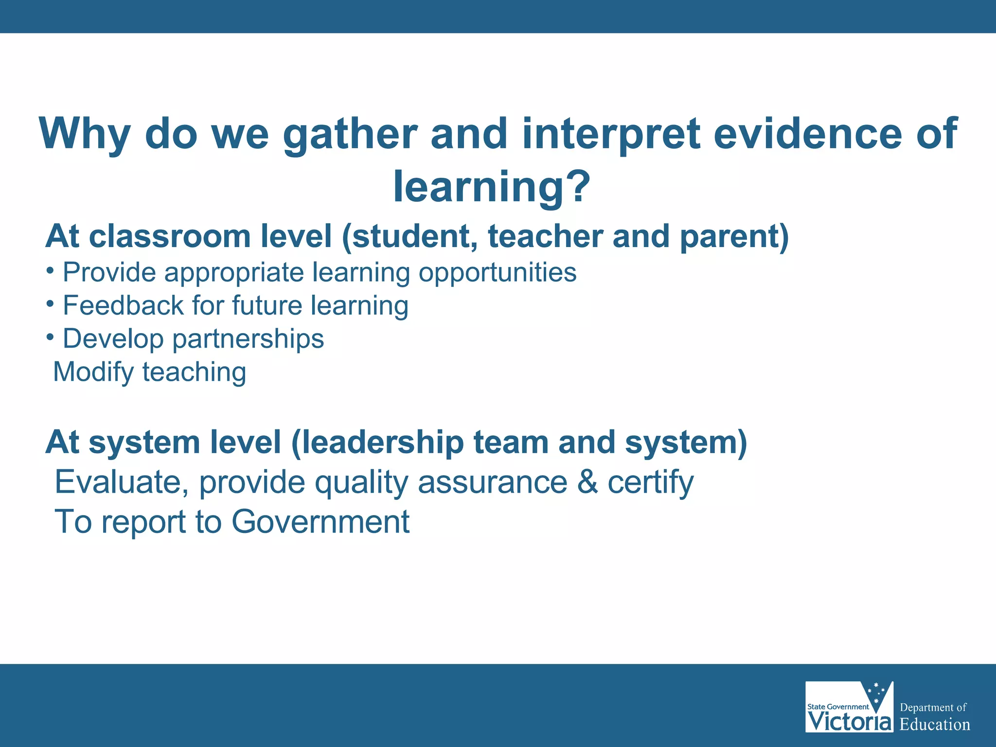 At classroom level (student, teacher and parent) Provide appropriate learning opportunities Feedback for future learning Develop partnerships Modify teaching At system level (leadership team and system)   Evaluate, provide quality assurance & certify To report to Government Why do we gather and interpret evidence of learning?   