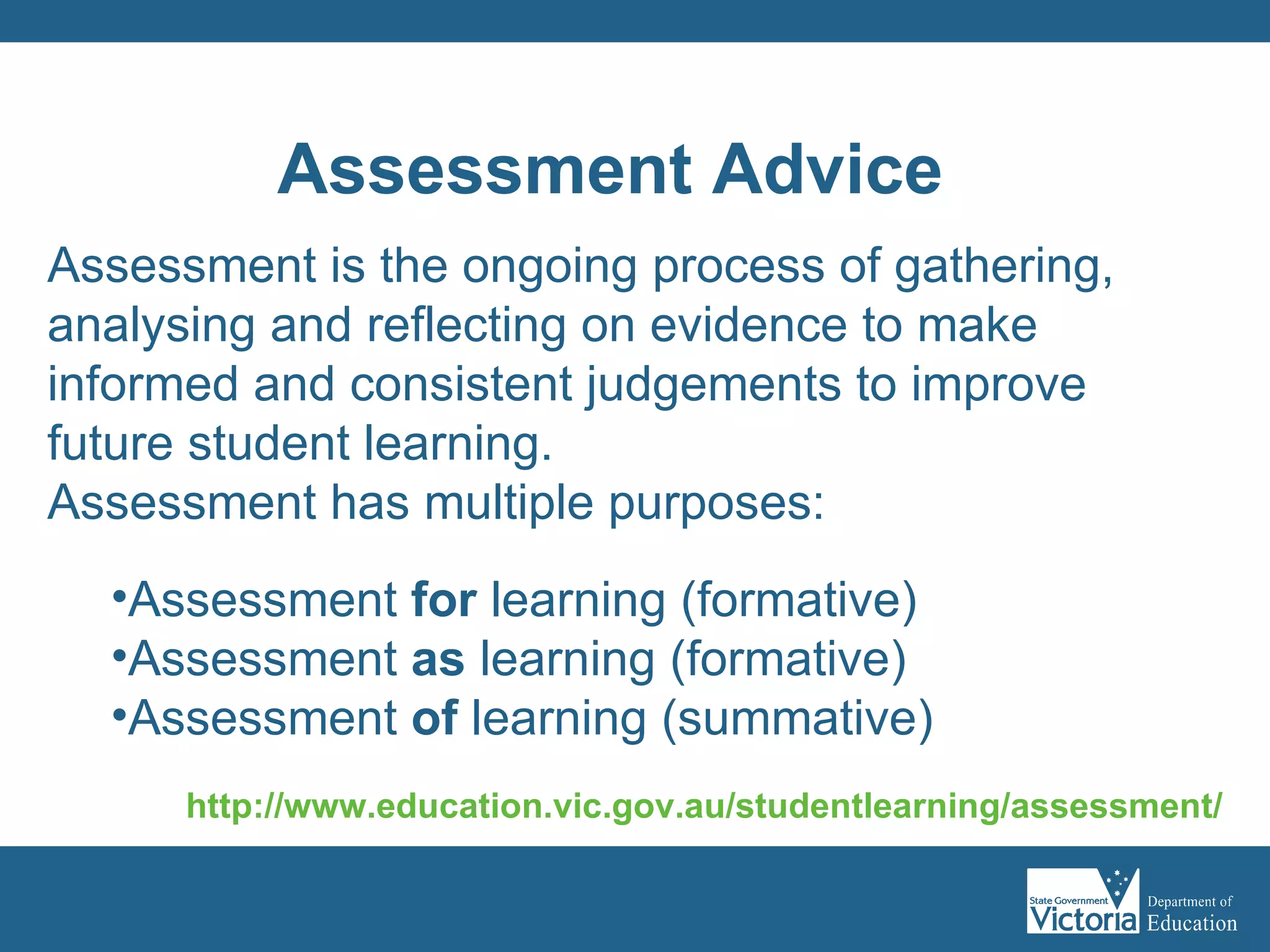 Assessment  is the ongoing process of gathering, analysing and reflecting on evidence to make informed and consistent judgements to improve future student learning. Assessment has multiple purposes: Assessment  for  learning (formative) Assessment  as  learning (formative) Assessment  of  learning (summative) http:// www.education.vic.gov.au/studentlearning/assessment / Assessment Advice 