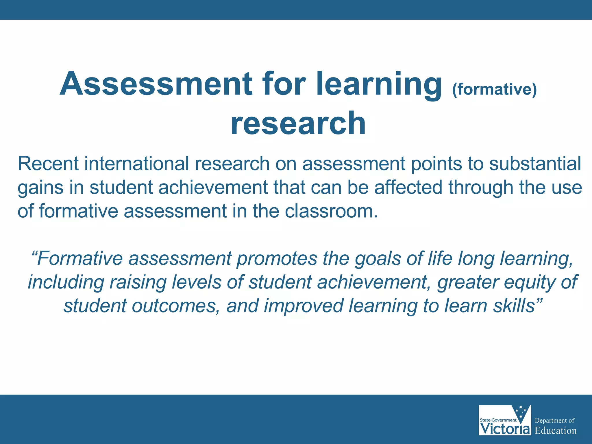 Recent international research on assessment points to substantial gains in student achievement that can be affected through the use of formative assessment in the classroom. “ Formative assessment promotes the goals of life long learning, including raising levels of student achievement, greater equity of student outcomes, and improved learning to learn skills” OECD (2005) Formative Assessment Improving Learning in Secondary Classrooms, Paris, France: OECD Publishing Assessment for learning  (formative) research 