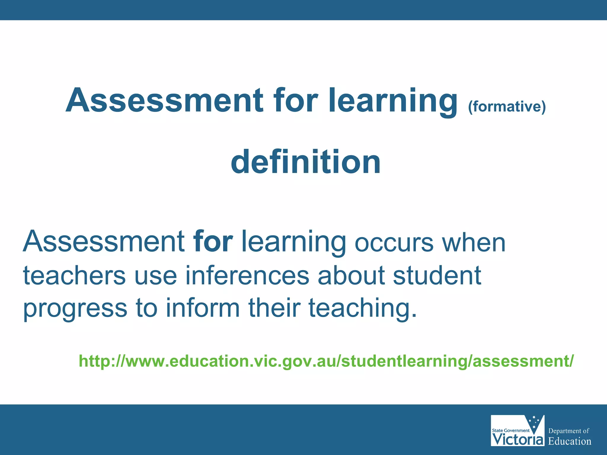 Assessment  for  learning  occurs when teachers use inferences about student progress to inform their teaching. http://www.education.vic.gov.au/studentlearning/assessment/   Assessment for learning  (formative) definition 