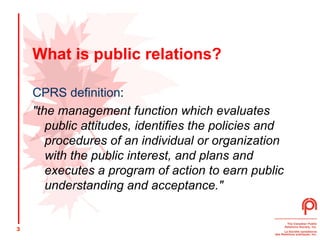 What is public relations? CPRS definition : "the management function which evaluates public attitudes, identifies the policies and procedures of an individual or organization with the public interest, and plans and executes a program of action to earn public understanding and acceptance."  