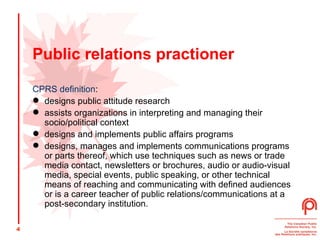 Public relations practioner CPRS definition : designs public attitude research  assists organizations in interpreting and managing their socio/political context  designs and implements public affairs programs  designs, manages and implements communications programs or parts thereof, which use techniques such as news or trade media contact, newsletters or brochures, audio or audio-visual media, special events, public speaking, or other technical means of reaching and communicating with defined audiences or is a career teacher of public relations/communications at a post-secondary institution.  