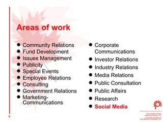 Areas of work Community Relations  Fund Development  Issues Management  Publicity  Special Events  Employee Relations  Consulting  Government Relations Marketing- Communications   Corporate Communications  Investor Relations  Industry Relations  Media Relations  Public Consultation  Public Affairs  Research  Social Media 