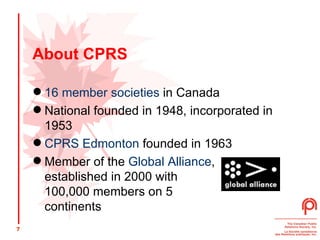 About CPRS 16 member societies  in Canada National founded in 1948, incorporated in 1953 CPRS Edmonton  founded in 1963 Member of the  Global Alliance ,  established in 2000 with  100,000 members on 5  continents 