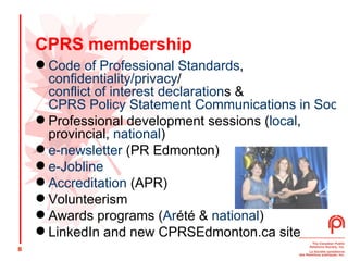 CPRS membership Code of Professional Standards ,  confidentiality/privacy / conflict of interest declaration s &  CPRS Policy Statement Communications in Social Media Professional development sessions ( local , provincial,  national ) e-newsletter  (PR Edmonton) e-Jobline Accreditation  (APR) Volunteerism  Awards programs ( Ar été  &  national ) LinkedIn and new CPRSEdmonton.ca site 