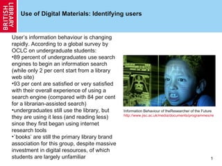Use of Digital Materials: Identifying users Information Behaviour of theResearcher of the Future http://www.jisc.ac.uk/media/documents/programmes/reppres/gg_final_keynote_11012008.pdf   ,[object Object],[object Object],[object Object],[object Object],[object Object],[object Object]