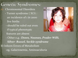 Chromosomal Disorders - Turner syndrome ( XO) :  an incidence of 1 in 2000 live births - should be ruled out even if typical phenotypic features are absent - Other e.g.:  Down, Noonan, Prader-Willi,  Silver- Russel, Seckle syndrome B) Inborn Errors of Metabolism -eg. Galactosemia, Aminoaciduria  