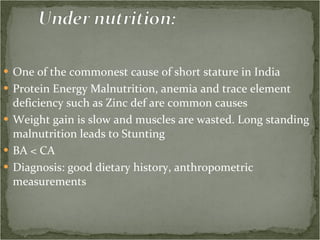 One of the commonest cause of short stature in India Protein Energy Malnutrition, anemia and trace element deficiency such as Zinc def are common causes Weight gain is slow and muscles are wasted. Long standing malnutrition leads to Stunting BA < CA Diagnosis: good dietary history, anthropometric measurements 