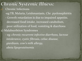 Chronic Infections  -eg:TB, Malaria, Leishmaniasis, Chr. pyelonephiritis - Growth retardation is due to impaired appetite, decreased food intake, increased catabolism, poor utilization of food, vomiting & diarrhoea 2) Malabsorbtion Syndromes - eg:  chronic recurrent infective diarrhoea, lactose intolerance, cystic fibrosis, celiac disease, giardiasis, cow’s milk allergy,  abeta lipoproteinemia  