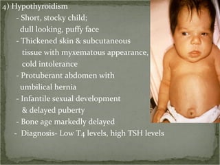 4) Hypothyroidism - Short, stocky child; dull looking, puffy face - Thickened skin & subcutaneous  tissue with myxematous appearance, cold intolerance - Protuberant abdomen with  umbilical hernia - Infantile sexual development  & delayed puberty - Bone age markedly delayed -  Diagnosis- Low T4 levels, high TSH levels 