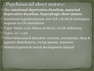 Aka:  emotional deprivation dwarfism, maternal deprivation dwarfism, hyperphagic short stature Functional hypopituitarism- low IGF-1 levels & inadequate response to GH stimulation Type1- below 2 yrs, failure to thrive, no Gh deficiency Type2- in > 3 yrs Other behavioural disorders: enuresis, encorpresis, sleep & appetite disturbances, crying spasms, tantrums Dental eruptions & sexual development delayed 