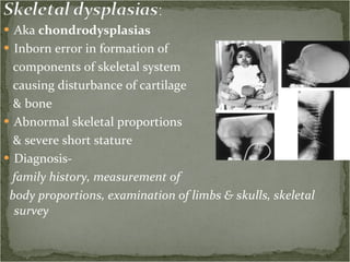 Aka  chondrodysplasias Inborn error in formation of  components of skeletal system  causing disturbance of cartilage  & bone  Abnormal skeletal proportions & severe short stature Diagnosis-  family history, measurement of  body proportions, examination of limbs & skulls, skeletal survey 