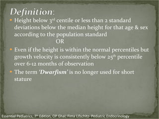 Height below 3 rd  centile or less than 2 standard deviations below the median height for that age & sex according to the population standard  OR  Even if the height is within the normal percentiles but growth velocity is consistently below 25 th  percentile over 6-12 months of observation The term  ‘Dwarfism’  is no longer used for short stature Essential Pediatrics, 7 th  Edition, OP Ghai; Fima Lifschitz- Pediatric Endocrinology  