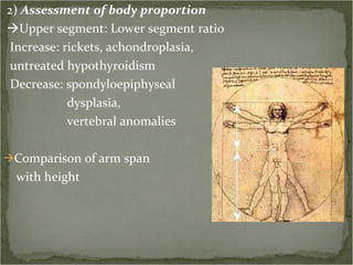 2)  Assessment of body proportion  Upper segment: Lower segment ratio Increase: rickets, achondroplasia,  untreated hypothyroidism Decrease: spondyloepiphyseal  dysplasia,  vertebral anomalies Comparison of arm span  with height 