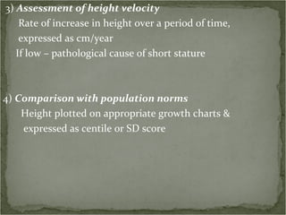 3)  Assessment of height velocity Rate of increase in height over a period of time, expressed as cm/year If low – pathological cause of short stature 4)  Comparison with population norms Height plotted on appropriate growth charts & expressed as centile or SD score 