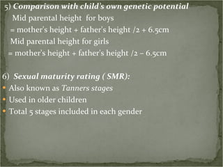 5)  Comparison with child’s own genetic potential Mid parental height  for boys = mother's height + father's height /2 + 6.5cm Mid parental height for girls = mother's height + father's height /2 – 6.5cm 6)  Sexual maturity rating ( SMR): Also known as  Tanners stages Used in older children Total 5 stages included in each gender 