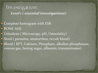Level 1 ( essential investigations): Complete hemogram with ESR BONE AGE Urinalysis ( Microscopy, pH, Osmolality) Stool ( parasites, steatorrhea, occult blood) Blood ( RFT, Calcium, Phosphate, alkaline phosphatase, venous gas, fasting sugar, albumin, transaminases) 