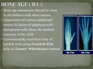 Bone age assessment should be done  in all children with short stature Appearance of various epiphyseal  centers & fusion of epiphyses with  metaphyses tells about the skeletal  maturity of the child Conventionally read from Xray of  hand & wrist using  Gruelich-Pyle  atlas or  Tanner- Whitehouse  method 