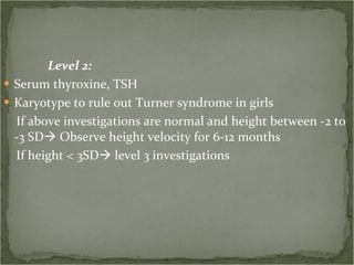 Level 2: Serum thyroxine, TSH Karyotype to rule out Turner syndrome in girls If above investigations are normal and height between -2 to -3 SD   Observe height velocity for 6-12 months If height < 3SD   level 3 investigations 