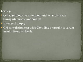 Level 3: Celiac serology ( anti- endomysial or anti- tissue transglutaminase antibodies)  Duodenal biopsy GH stimulation test with Clonidine or insulin & serum insulin like GF-1 levels 