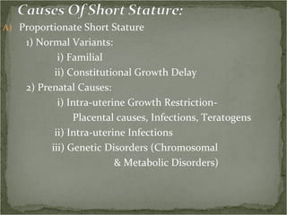 Proportionate Short Stature 1) Normal Variants: i) Familial ii) Constitutional Growth Delay 2) Prenatal Causes: i) Intra-uterine Growth Restriction- Placental causes, Infections, Teratogens ii) Intra-uterine Infections iii) Genetic Disorders (Chromosomal  & Metabolic Disorders)  