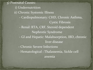 3) Postnatal Causes: i) Undernutrition ii) Chronic Systemic Illness - Cardiopulmonary: CHD, Chronic Asthma, Cystic Fibrosis - Renal: RTA, CRF, Steroid dependent  Nephrotic Syndrome - GI and Hepatic: Malabsorption, IBD, chronic liver disease - Chronic Severe Infections - Hematological : Thalassemia, Sickle cell anemia  