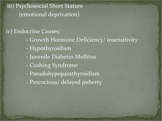 iii) Psychosocial Short Stature (emotional deprivation)  iv) Endocrine Causes: - Growth Hormone Deficiency/ insensitivity - Hypothyroidism - Juvenile Diabetes Mellitus - Cushing Syndrome - Pseudohypoparathyroidism - Precocious/ delayed puberty 