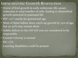 Arrest of fetal growth in early embryonic life causes reduction in total number of cells, leading to diminished growth potential in postnatal life BW <10 th  centile for gestational age Most of these babies show catch-up growth by 2yrs of age, but 20-30% may remain short Subtle defects in the GH-IGF axis are considered to be responsible Growth Velocity is normal  BA = CA  Learning disabilities could be present 