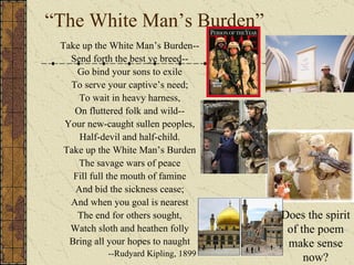 Take up the White Man's burden- Ye dare not stoop to less- Nor call too loud on Freedom To cloak your weariness.  By all ye will or whisper, By all ye leave or do,  The silent sullen peoples Shall weigh your God and you.    Does the spirit of the poem make sense now? 