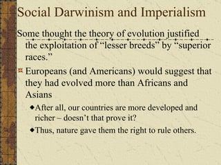 Social Darwinism and Imperialism Some thought the theory of evolution justified the exploitation of “lesser breeds” by “superior races.” Europeans (and Americans) would suggest that they had evolved more than Indians, Africans and Asians After all, our countries are more developed and richer – doesn’t that prove it? Thus, nature gave them the right to rule others.  