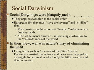 Social Darwinism Social Darwinists – sounds rather racist.  They applied evolution to the social order. Europeans felt they must “save the savages” and “civilize” them Missionaries sought to convert “heathen” unbelievers in faraway lands.  “The white man’s burden” – introducing civilization to the “colored” races of the world. In their view, war was nature’s way of eliminating the unfit. Using terms such as “survival of the fittest” Social Darwinists insisted that nations and races were engaged in a struggle for survival in which only the fittest survive and deserve to win.  