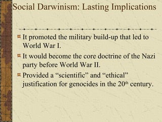 Social Darwinism: Lasting Implications It promoted the military build-up that led to World War I.  It would become the core doctrine of the Nazi party before World War II. Holocaust and Eugenics Provided a “scientific” and “ethical” justification for genocides in the 20 th  century. 